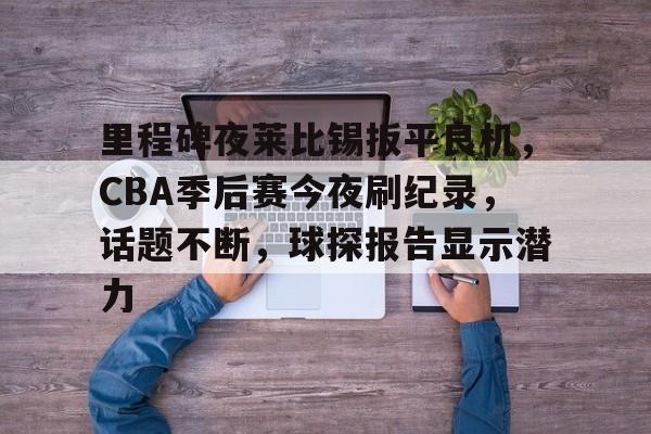 关于里程碑夜莱比锡扳平良机，CBA季后赛今夜刷纪录，话题不断，球探报告显示潜力的信息